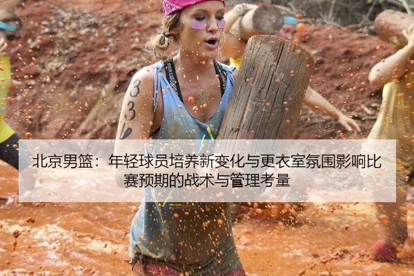 北京男篮：年轻球员培养新变化与更衣室氛围影响比赛预期的战术与管理考量