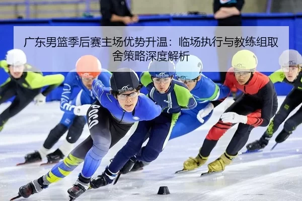 广东男篮季后赛主场优势升温：临场执行与教练组取舍策略深度解析