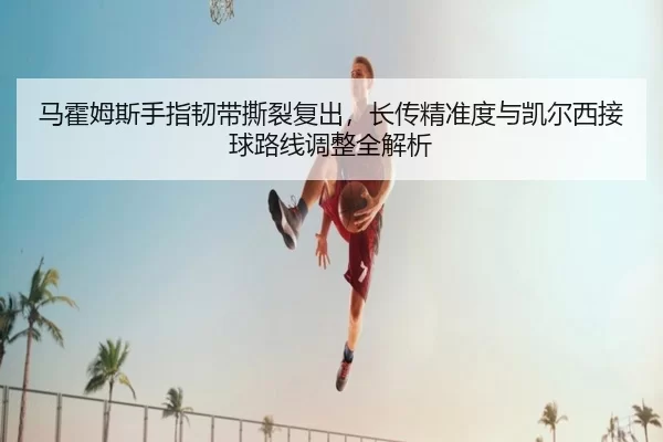 马霍姆斯手指韧带撕裂复出，长传精准度与凯尔西接球路线调整全解析